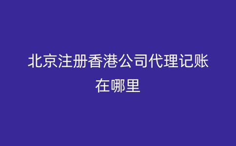 北京注冊香港公司代理記賬在哪里